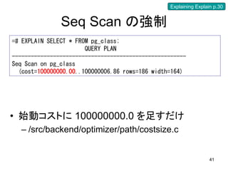 Explaining Explain p.30


               Seq Scan の強制
=# EXPLAIN SELECT * FROM pg_class;
                       QUERY PLAN
-------------------------------------------------------
Seq Scan on pg_class
  (cost=100000000.00..100000006.86 rows=186 width=164)




• 始動コストに 100000000.0 を足すだけ
  – /src/backend/optimizer/path/costsize.c


                                                                   41
 