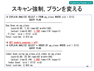 Explaining Explain p.31


     スキャン強制, プランを変える
=# EXPLAIN ANALYZE SELECT * FROM pg_class WHERE oid > 2112;
                     QUERY PLAN
------------------------------------------------
Seq Scan on pg_class
    (cost=0.00..7.33 rows=62 width=164)
    (actual time=0.087..1.700 rows=174 loops=1)
  Filter: (oid > 2112::oid)
Total runtime: 2.413 ms

=# SET enable_seqscan = off;
=# EXPLAIN ANALYZE SELECT * ORDER BY pg_class WHERE oid > 2112;
                    QUERY PLAN
------------------------------------------------
Index Scan using pg_class_oid_index on pg_class
    (cost=0.00..22.84 rows=62 width=164)
    (actual time=0.144..1.802 rows=174 loops=1)
  Index Cond: (oid > 2112::oid)
Total runtime: 2.653 ms                                                42
 