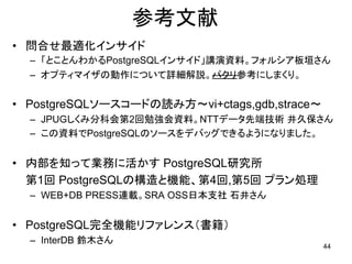 参考文献
• 問合せ最適化インサイド
  – 「とことんわかるPostgreSQLインサイド」講演資料。フォルシア板垣さん
  – オプティマイザの動作について詳細解説。パクリ参考にしまくり。


• PostgreSQLソースコードの読み方～vi+ctags,gdb,strace～
  – JPUGしくみ分科会第2回勉強会資料。NTTデータ先端技術 井久保さん
  – この資料でPostgreSQLのソースをデバッグできるようになりました。


• 内部を知って業務に活かす PostgreSQL研究所
  第1回 PostgreSQLの構造と機能、第4回,第5回 プラン処理
  – WEB+DB PRESS連載。SRA OSS日本支社 石井さん


• PostgreSQL完全機能リファレンス（書籍）
  – InterDB 鈴木さん
                                              44
 
