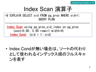 Explaining Explain p.15


           Index Scan 演算子
=# EXPLAIN SELECT oid FROM pg_proc WHERE oid=1;
                     QUERY PLAN
-----------------------------------------------------
 Index Scan using pg_proc_oid_index on pg_proc
     (cost=0.00..5.99 rows=1 width=4)
   Index Cond: (oid = 1::oid)



• Index Condが無い場合は、ソートの代わり
  として使われるインデックス順のフルスキャ
  ンを表す
                                                           5
 