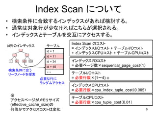 Index Scan について
• 検索条件に合致するインデックスがあれば検討する。
• 通常は対象行が少なければこちらが選択される。
• インデックスとテーブルを交互にアクセスする。
                                 Index Scan のコスト
id列のインデックス             テーブル
                                 = インデックスI/Oコスト + テーブルI/Oコスト
                       id = 1
                                 + インデックスCPUコスト + テーブルCPUコスト
                       id = 11
 １   １１   45   100     id = 34   インデックスI/Oコスト
                       id = 45   = 必要ページ数×sequential_page_cost（1）
検索条件に合う                ・・・
リーフノードを探索                        テーブルI/Oコスト
                     必要な行に       = 必要行数×(1～4) ※
                     ランダムアクセス
                                 インデックスCPUコスト
                                 = 必要行数×cpu_index_tuple_cost（0.005）
 ※
                                 テーブルCPUコスト
 アクセスページがメモリサイズ
                                 = 必要行数×cpu_tuple_cost（0.01）
 (effective_cache_size)の
 何倍かでアクセスコストは変化                                                   6
 