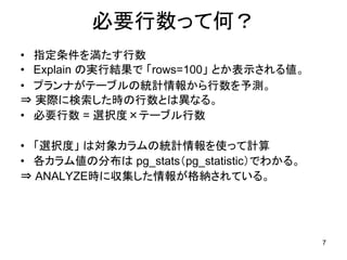必要行数って何？
• 指定条件を満たす行数
• Explain の実行結果で 「rows=100」 とか表示される値。
• プランナがテーブルの統計情報から行数を予測。
⇒ 実際に検索した時の行数とは異なる。
• 必要行数 = 選択度×テーブル行数

• 「選択度」 は対象カラムの統計情報を使って計算
• 各カラム値の分布は pg_stats（pg_statistic）でわかる。
⇒ ANALYZE時に収集した情報が格納されている。




                                          7
 
