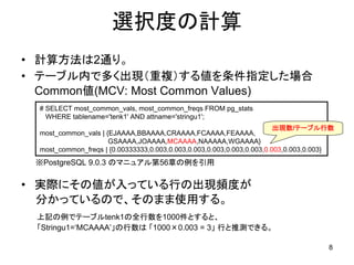 選択度の計算
• 計算方法は2通り。
• テーブル内で多く出現（重複）する値を条件指定した場合
  Common値(MCV: Most Common Values)
  # SELECT most_common_vals, most_common_freqs FROM pg_stats
    WHERE tablename='tenk1' AND attname='stringu1';
                                                                         出現数/テーブル行数
  most_common_vals | {EJAAAA,BBAAAA,CRAAAA,FCAAAA,FEAAAA,
                      GSAAAA,JOAAAA,MCAAAA,NAAAAA,WGAAAA}
  most_common_freqs | {0.00333333,0.003,0.003,0.003,0.003,0.003,0.003,0.003,0.003,0.003}
 ※PostgreSQL 9.0.3 のマニュアル第56章の例を引用

• 実際にその値が入っている行の出現頻度が
  分かっているので、そのまま使用する。
 上記の例でテーブルtenk1の全行数を1000件とすると、
 「Stringu1=‘MCAAAA’」の行数は 「1000×0.003 = 3」 行と推測できる。

                                                                                      8
 
