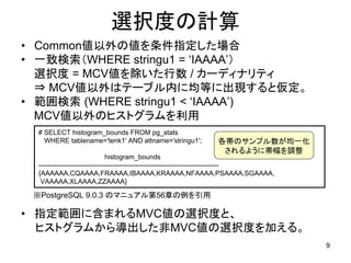 選択度の計算
• Common値以外の値を条件指定した場合
• 一致検索（WHERE stringu1 = ‘IAAAA’）
  選択度 = MCV値を除いた行数 / カーディナリティ
  ⇒ MCV値以外はテーブル内に均等に出現すると仮定。
• 範囲検索 (WHERE stringu1 < ‘IAAAA’)
  MCV値以外のヒストグラムを利用
  # SELECT histogram_bounds FROM pg_stats
    WHERE tablename='tenk1' AND attname='stringu1';           各帯のサンプル数が均一化
                                                               されるように帯幅を調整
                               histogram_bounds
  --------------------------------------------------------------------------------
  {AAAAAA,CQAAAA,FRAAAA,IBAAAA,KRAAAA,NFAAAA,PSAAAA,SGAAAA,
   VAAAAA,XLAAAA,ZZAAAA}

 ※PostgreSQL 9.0.3 のマニュアル第56章の例を引用

• 指定範囲に含まれるMVC値の選択度と、
  ヒストグラムから導出した非MVC値の選択度を加える。
                                                                                     9
 