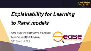 Explainability for Learning
to Rank models 
 
 
Anna Ruggero, R&D Software Engineer
Ilaria Petreti, IR/ML Engineer
30th
March 2021
 