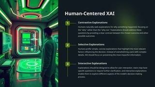 Human-Centered XAI
1 Contrastive Explanations
Humans naturally seek explanations for why something happened, focusing on
the "why" rather than the "why not." Explanations should address these
questions by providing a clear contrast between the chosen outcome and other
possible outcomes.
2 Selective Explanations
Humans prefer simple, concise explanations that highlight the most relevant
factors influencing the decision. Instead of overwhelming users with complex
details, XAI should focus on presenting the most impactful information.
3 Interactive Explanations
Explanations should be designed to allow for user interaction. Users may have
specific questions or require further clarification, and interactive explanations
enable them to explore different aspects of the model's decision-making
process.
 