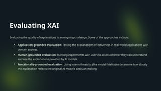 Evaluating XAI
Evaluating the quality of explanations is an ongoing challenge. Some of the approaches include:
• Application-grounded evaluation: Testing the explanation’s effectiveness in real-world applications with
domain experts.
• Human-grounded evaluation: Running experiments with users to assess whether they can understand
and use the explanations provided by AI models.
• Functionally-grounded evaluation: Using internal metrics (like model fidelity) to determine how closely
the explanation reflects the original AI model’s decision-making​
 
