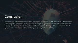 Conclusion
Explainable AI is critical for fostering trust and ensuring the responsible use of AI in society. As AI becomes more
deeply integrated into decision-making processes, making these systems transparent and understandable is a
necessity. By addressing the technical, ethical, and human-centered challenges of XAI, we can ensure that AI
systems continue to innovate without sacrificing transparency and accountability.
 