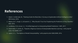 References
1. Adadi, A. & Berrada, M., "Peeking Inside the Black-Box: A Survey on Explainable Artificial Intelligence (XAI),"
IEEE Access, 2018.
2. Ribeiro, M. T., Singh, S., & Guestrin, C., "Why Should I Trust You? Explaining the Predictions of Any Classifier,"
KDD, 2016.
3. Lundberg, S. M., & Lee, S.-I., "A Unified Approach to Interpreting Model Predictions," NIPS, 2017.
4. Doshi-Velez, F., & Kim, B., "Towards a Rigorous Science of Interpretable Machine Learning," arXiv preprint
arXiv:1702.08608, 2017.
5. Lipton, Z. C., "The Mythos of Model Interpretability," arXiv preprint arXiv:1606.03490, 2016.
 