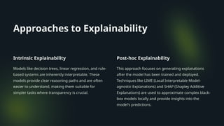 Approaches to Explainability
Intrinsic Explainability
Models like decision trees, linear regression, and rule-
based systems are inherently interpretable. These
models provide clear reasoning paths and are often
easier to understand, making them suitable for
simpler tasks where transparency is crucial.
Post-hoc Explainability
This approach focuses on generating explanations
after the model has been trained and deployed.
Techniques like LIME (Local Interpretable Model-
agnostic Explanations) and SHAP (Shapley Additive
Explanations) are used to approximate complex black-
box models locally and provide insights into the
model's predictions.
 