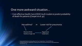 One more awkward situation…
• Cost-effective Health Care (CEHC) built models to predict probability
of death for patients [Cooper et al. 97]
- Interpretable Machine Learning, Been Kim from Google Brain, Tutorial ICML2017
- Intelligible Models for HealthCare: Predicting Pneumonia Risk and Hospital 30-day Readmission,
Caruana et al. ’15
Has asthma? ⇒ Lower risk for pneumonia
Doctors think
he/she is high risk
Aggressive
treatment
 