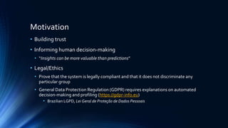 Motivation
• Building trust
• Informing human decision-making
• “Insights can be more valuable than predictions”
• Legal/Ethics
• Prove that the system is legally compliant and that it does not discriminate any
particular group
• General Data Protection Regulation (GDPR) requires explanations on automated
decision-making and profiling (https://gdpr-info.eu)
• Brazilian LGPD, Lei Geral de Proteção de Dados Pessoais
 