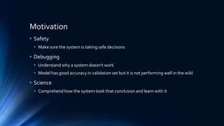 Motivation
• Safety
• Make sure the system is taking safe decisions
• Debugging
• Understand why a system doesn’t work
• Model has good accuracy in validation set but it is not performing well in the wild
• Science
• Comprehend how the system took that conclusion and learn with it
 