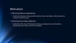 Motivation
• Informing feature engineering
• Create new features using transformations of your raw data or other features to
improve model accuracy
• Directing future data collection
• Understand the value of the features that you already have and, therefore,
decide what new values will be more helpful
 