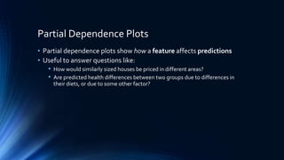 Partial Dependence Plots
• Partial dependence plots show how a feature affects predictions
• Useful to answer questions like:
• How would similarly sized houses be priced in different areas?
• Are predicted health differences between two groups due to differences in
their diets, or due to some other factor?
 