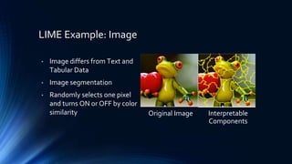 LIME Example: Image
• Image differs from Text and
Tabular Data
• Image segmentation
• Randomly selects one pixel
and turns ON or OFF by color
similarity Original Image Interpretable
Components
 