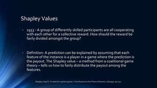 Shapley Values
• 1953 - A group of differently skilled participants are all cooperating
with each other for a collective reward. How should the reward be
fairly divided amongst the group?
• Definition: A prediction can be explained by assuming that each
feature of the instance is a player in a game where the prediction is
the payout. The Shapley value – a method from a coalitional game
theory – tells us how to fairly distribute the payout among the
features.
Shapley, Lloyd S. “A value for n-person games.” Contributions to the Theory of Games 2.28 (1953): 307-317.
 