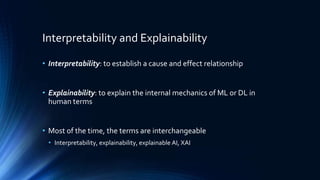 Interpretability and Explainability
• Interpretability: to establish a cause and effect relationship
• Explainability: to explain the internal mechanics of ML or DL in
human terms
• Most of the time, the terms are interchangeable
• Interpretability, explainability, explainable AI, XAI
 