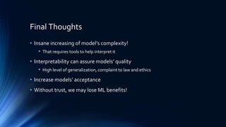 Final Thoughts
• Insane increasing of model’s complexity!
• That requires tools to help interpret it
• Interpretability can assure models’ quality
• High level of generalization, complaint to law and ethics
• Increase models’ acceptance
• Without trust, we may lose ML benefits!
 