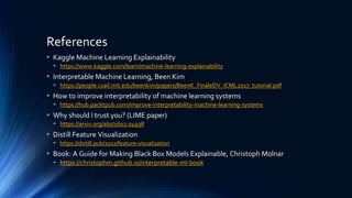 References
• Kaggle Machine Learning Explainability
• https://www.kaggle.com/learn/machine-learning-explainability
• Interpretable Machine Learning, Been Kim
• https://people.csail.mit.edu/beenkim/papers/BeenK_FinaleDV_ICML2017_tutorial.pdf
• How to improve interpretability of machine learning systems
• https://hub.packtpub.com/improve-interpretability-machine-learning-systems
• Why should I trust you? (LIME paper)
• https://arxiv.org/abs/1602.04938
• Distill Feature Visualization
• https://distill.pub/2017/feature-visualization
• Book: A Guide for Making Black Box Models Explainable, Christoph Molnar
• https://christophm.github.io/interpretable-ml-book
 