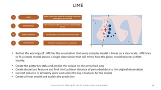 2 8
E x p l a i n a b l e A I : M a k i n g M L a n d D L m o d e l s m o r e i n t e r p r e t a b l e
• Behind the workings of LIME lies the assumption that every complex model is linear on a local scale. LIME tries
to fit a simple model around a single observation that will mimic how the global model behaves at that
locality.
• Create the perturbed data and predict the output on the perturbed data
• Create discretized features and find the Euclidean distance of perturbed data to the original observation
• Convert distance to similarity score and select the top n features for the model
• Create a linear model and explain the prediction
 