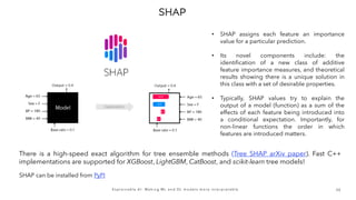 3 0
E x p l a i n a b l e A I : M a k i n g M L a n d D L m o d e l s m o r e i n t e r p r e t a b l e
There is a high-speed exact algorithm for tree ensemble methods (Tree SHAP arXiv paper). Fast C++
implementations are supported for XGBoost, LightGBM, CatBoost, and scikit-learn tree models!
• SHAP assigns each feature an importance
value for a particular prediction.
• Its novel components include: the
identification of a new class of additive
feature importance measures, and theoretical
results showing there is a unique solution in
this class with a set of desirable properties.
• Typically, SHAP values try to explain the
output of a model (function) as a sum of the
effects of each feature being introduced into
a conditional expectation. Importantly, for
non-linear functions the order in which
features are introduced matters.
SHAP can be installed from PyPI
 