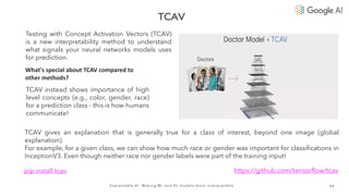 3 4
E x p l a i n a b l e A I : M a k i n g M L a n d D L m o d e l s m o r e i n t e r p r e t a b l e
Testing with Concept Activation Vectors (TCAV)
is a new interpretability method to understand
what signals your neural networks models uses
for prediction.
What's special about TCAV compared to
other methods?
TCAV instead shows importance of high
level concepts (e.g., color, gender, race)
for a prediction class - this is how humans
communicate!
TCAV gives an explanation that is generally true for a class of interest, beyond one image (global
explanation).
For example, for a given class, we can show how much race or gender was important for classifications in
InceptionV3. Even though neither race nor gender labels were part of the training input!
pip install tcav https://github.com/tensorflow/tcav
 