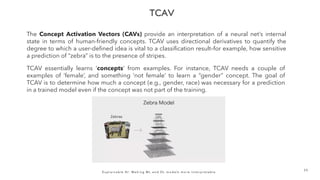 E x p l a i n a b l e A I : M a k i n g M L a n d D L m o d e l s m o r e i n t e r p r e t a b l e
3 5
The Concept Activation Vectors (CAVs) provide an interpretation of a neural net’s internal
state in terms of human-friendly concepts. TCAV uses directional derivatives to quantify the
degree to which a user-defined idea is vital to a classification result–for example, how sensitive
a prediction of “zebra” is to the presence of stripes.
TCAV essentially learns ‘concepts’ from examples. For instance, TCAV needs a couple of
examples of ‘female’, and something ‘not female’ to learn a “gender” concept. The goal of
TCAV is to determine how much a concept (e.g., gender, race) was necessary for a prediction
in a trained model even if the concept was not part of the training.
 