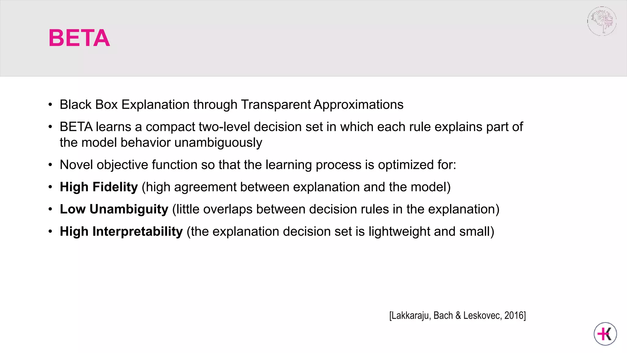 BETA
• Black Box Explanation through Transparent Approximations
• BETA learns a compact two-level decision set in which each rule explains part of
the model behavior unambiguously
• Novel objective function so that the learning process is optimized for:
• High Fidelity (high agreement between explanation and the model)
• Low Unambiguity (little overlaps between decision rules in the explanation)
• High Interpretability (the explanation decision set is lightweight and small)
[Lakkaraju, Bach & Leskovec, 2016]
 