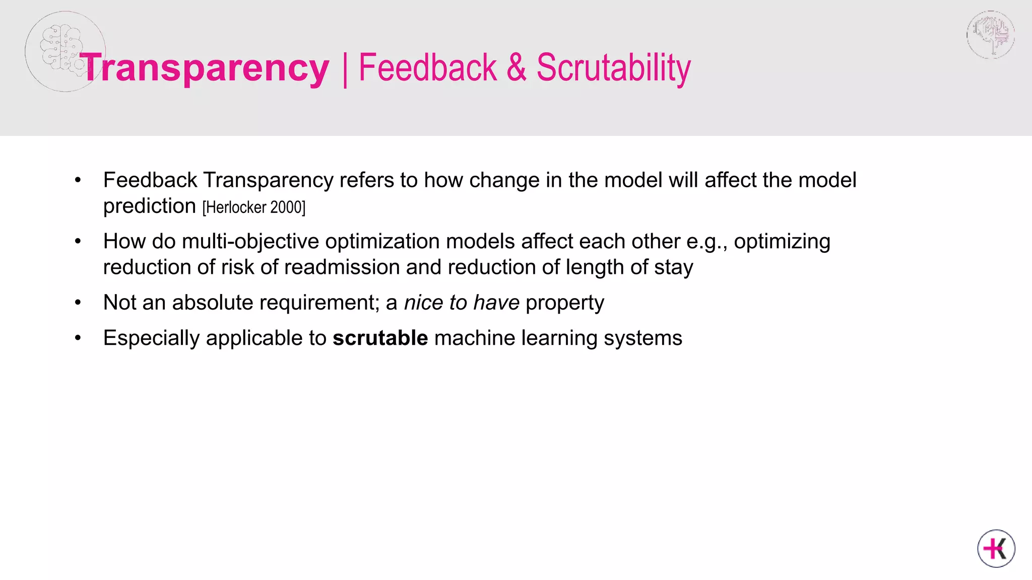 Transparency | Feedback & Scrutability
• Feedback Transparency refers to how change in the model will affect the model
prediction [Herlocker 2000]
• How do multi-objective optimization models affect each other e.g., optimizing
reduction of risk of readmission and reduction of length of stay
• Not an absolute requirement; a nice to have property
• Especially applicable to scrutable machine learning systems
 