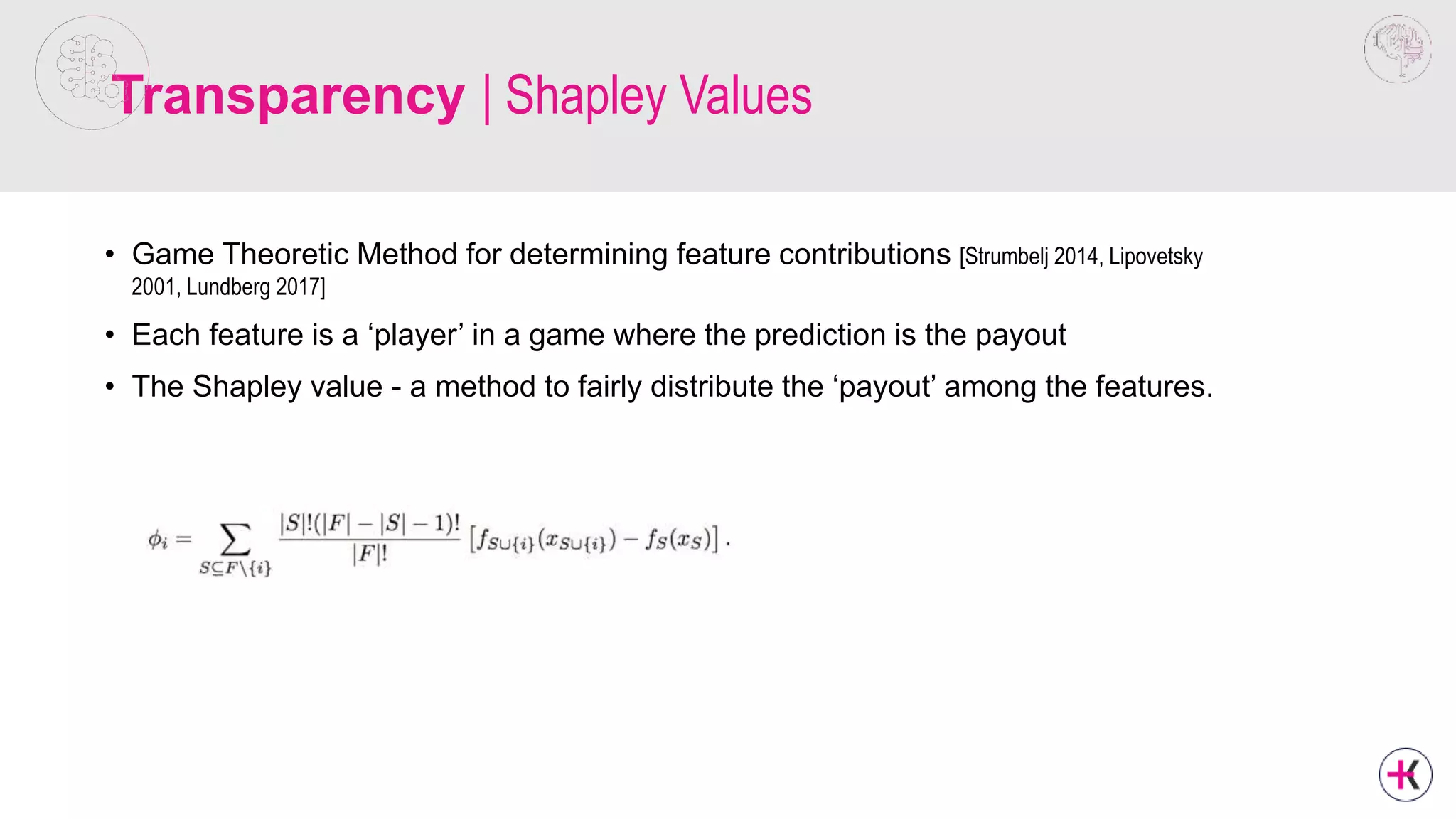 Transparency | Shapley Values
• Game Theoretic Method for determining feature contributions [Strumbelj 2014, Lipovetsky
2001, Lundberg 2017]
• Each feature is a ‘player’ in a game where the prediction is the payout
• The Shapley value - a method to fairly distribute the ‘payout’ among the features.
 