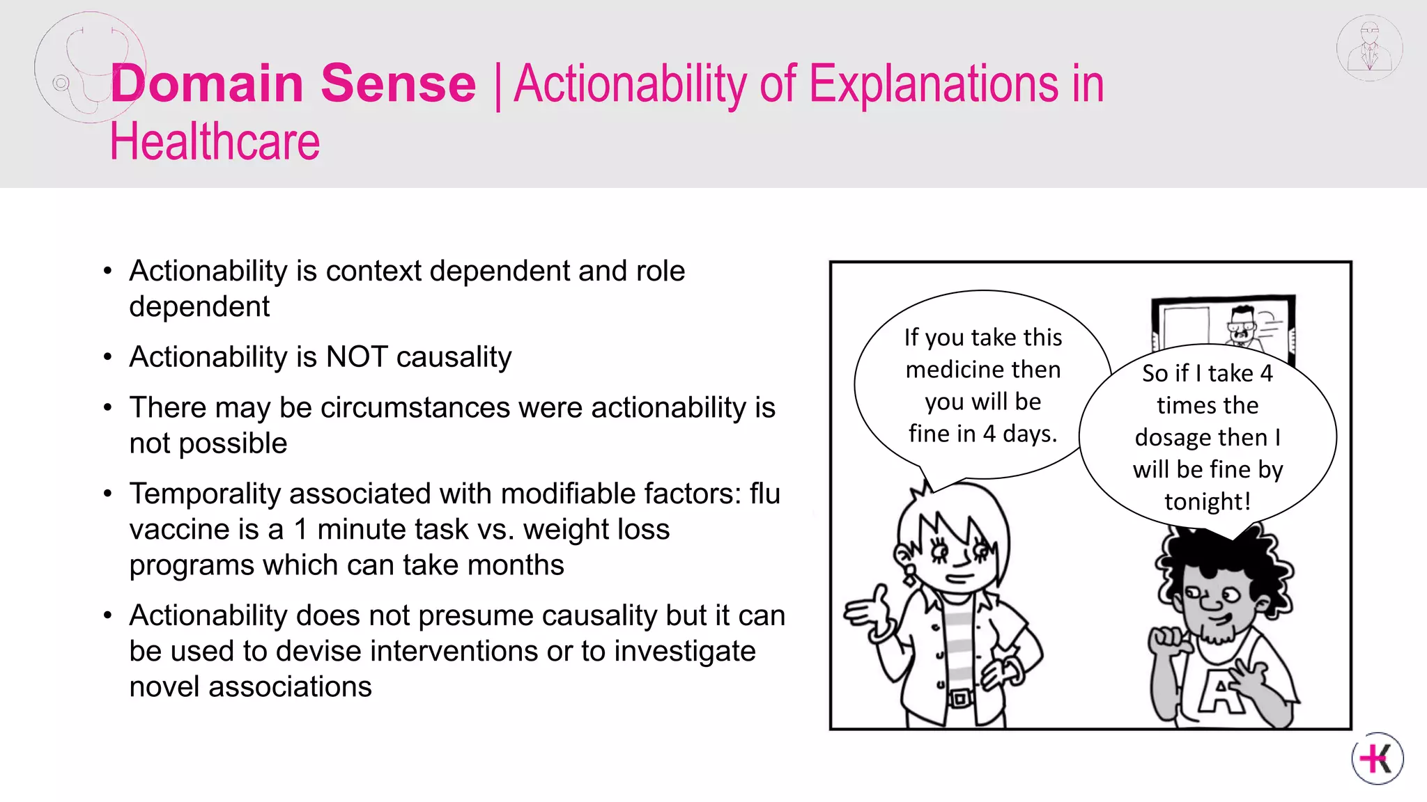 Domain Sense | Actionability of Explanations in
Healthcare
• Actionability is context dependent and role
dependent
• Actionability is NOT causality
• There may be circumstances were actionability is
not possible
• Temporality associated with modifiable factors: flu
vaccine is a 1 minute task vs. weight loss
programs which can take months
• Actionability does not presume causality but it can
be used to devise interventions or to investigate
novel associations
If you take this
medicine then
you will be
fine in 4 days.
So if I take 4
times the
dosage then I
will be fine by
tonight!
 