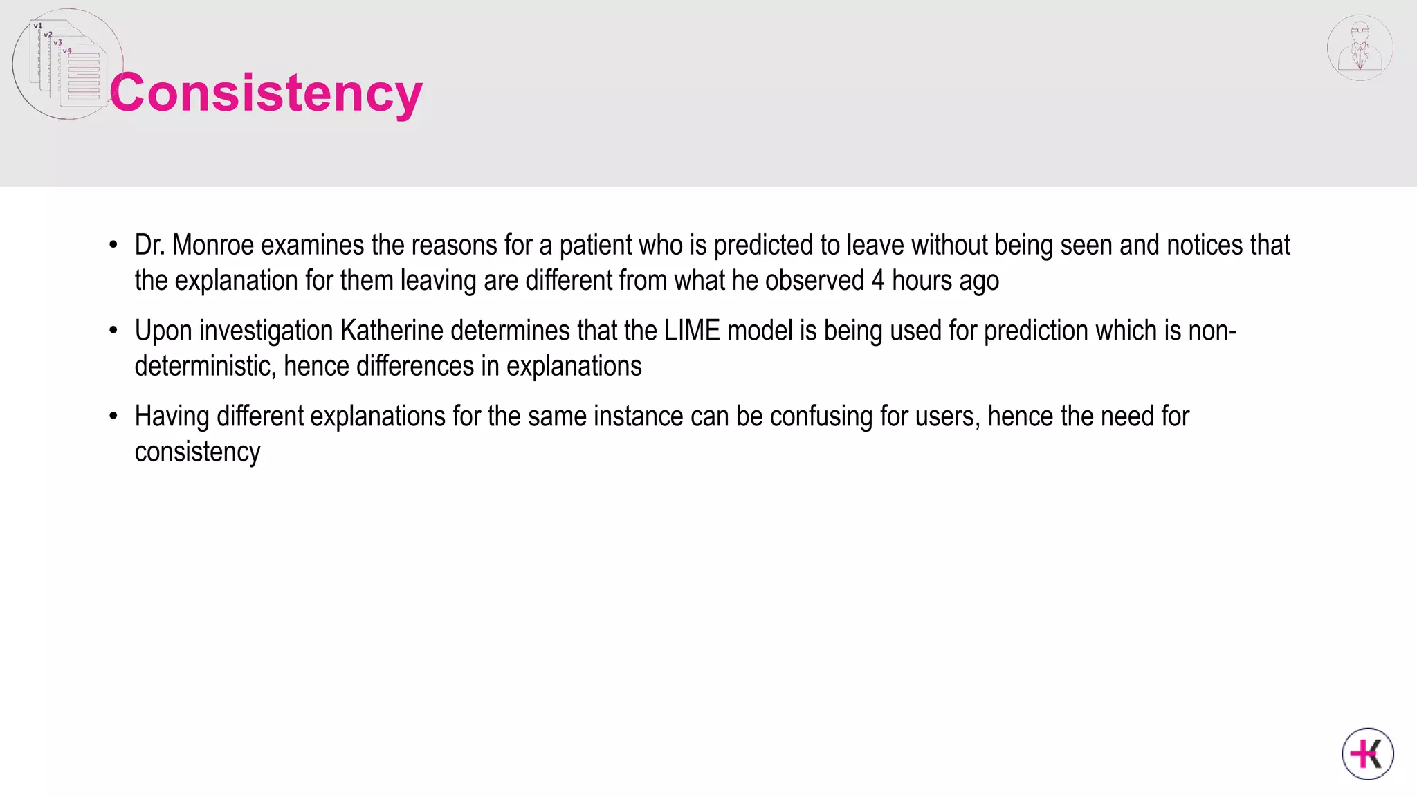 Consistency
• Dr. Monroe examines the reasons for a patient who is predicted to leave without being seen and notices that
the explanation for them leaving are different from what he observed 4 hours ago
• Upon investigation Katherine determines that the LIME model is being used for prediction which is non-
deterministic, hence differences in explanations
• Having different explanations for the same instance can be confusing for users, hence the need for
consistency
 