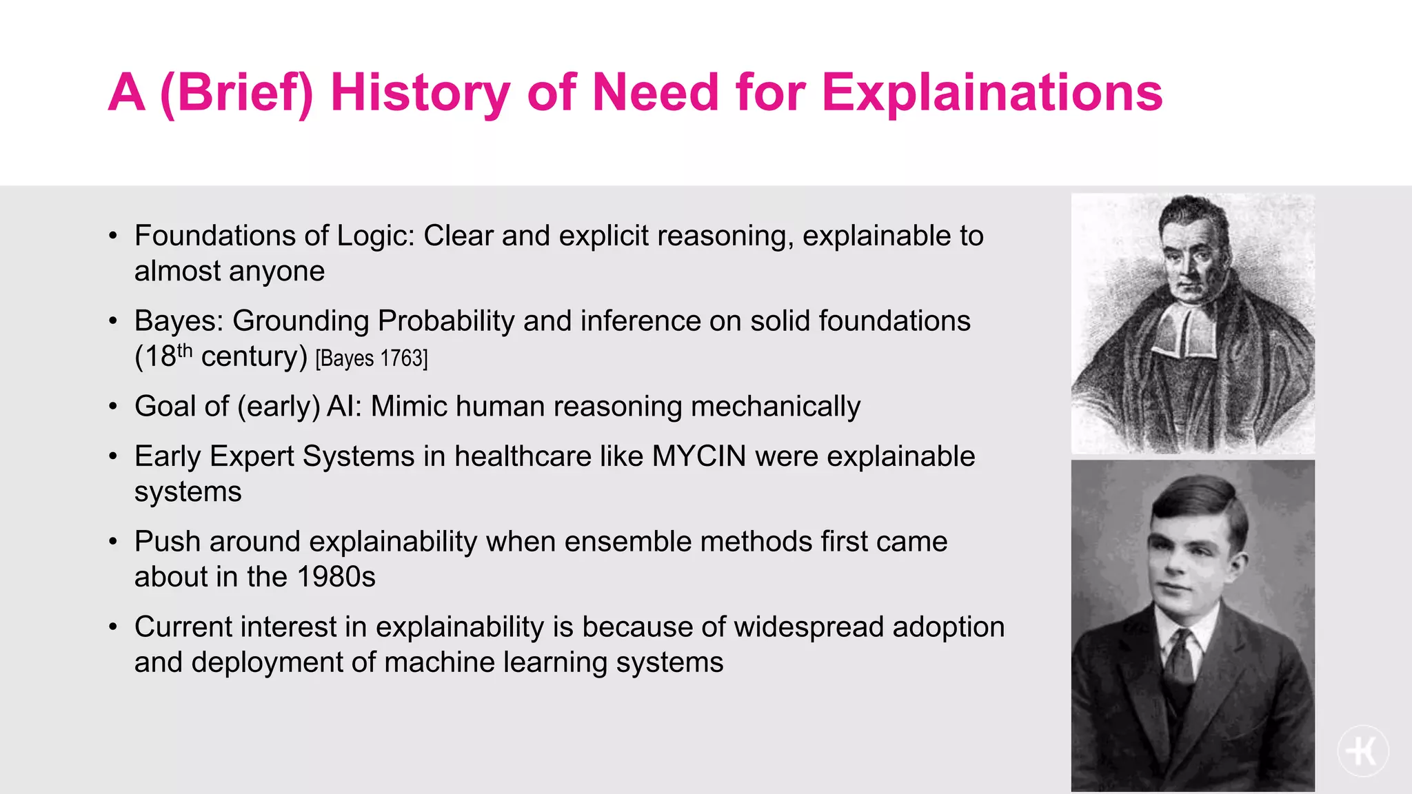 A (Brief) History of Need for Explainations
• Foundations of Logic: Clear and explicit reasoning, explainable to
almost anyone
• Bayes: Grounding Probability and inference on solid foundations
(18th century) [Bayes 1763]
• Goal of (early) AI: Mimic human reasoning mechanically
• Early Expert Systems in healthcare like MYCIN were explainable
systems
• Push around explainability when ensemble methods first came
about in the 1980s
• Current interest in explainability is because of widespread adoption
and deployment of machine learning systems
 