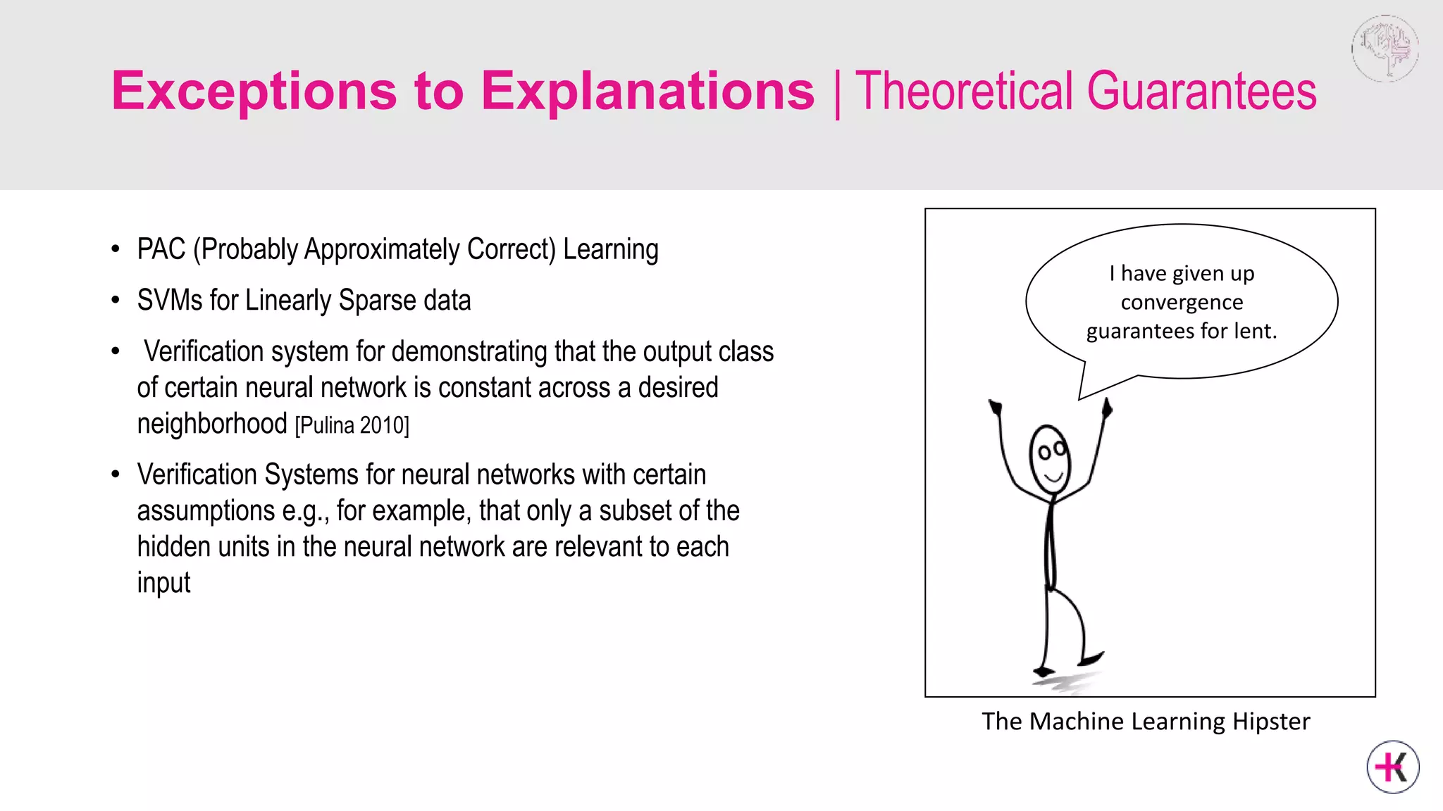 Exceptions to Explanations | Theoretical Guarantees
• PAC (Probably Approximately Correct) Learning
• SVMs for Linearly Sparse data
• Verification system for demonstrating that the output class
of certain neural network is constant across a desired
neighborhood [Pulina 2010]
• Verification Systems for neural networks with certain
assumptions e.g., for example, that only a subset of the
hidden units in the neural network are relevant to each
input
I have given up
convergence
guarantees for lent.
The Machine Learning Hipster
 
