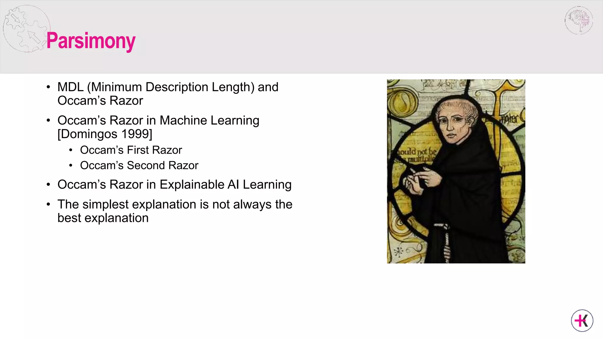 Parsimony
• MDL (Minimum Description Length) and
Occam’s Razor
• Occam’s Razor in Machine Learning
[Domingos 1999]
• Occam’s First Razor
• Occam’s Second Razor
• Occam’s Razor in Explainable AI Learning
• The simplest explanation is not always the
best explanation
 
