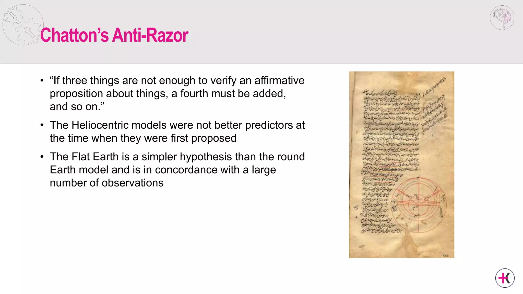 Chatton’sAnti-Razor
• “If three things are not enough to verify an affirmative
proposition about things, a fourth must be added,
and so on.”
• The Heliocentric models were not better predictors at
the time when they were first proposed
• The Flat Earth is a simpler hypothesis than the round
Earth model and is in concordance with a large
number of observations
 