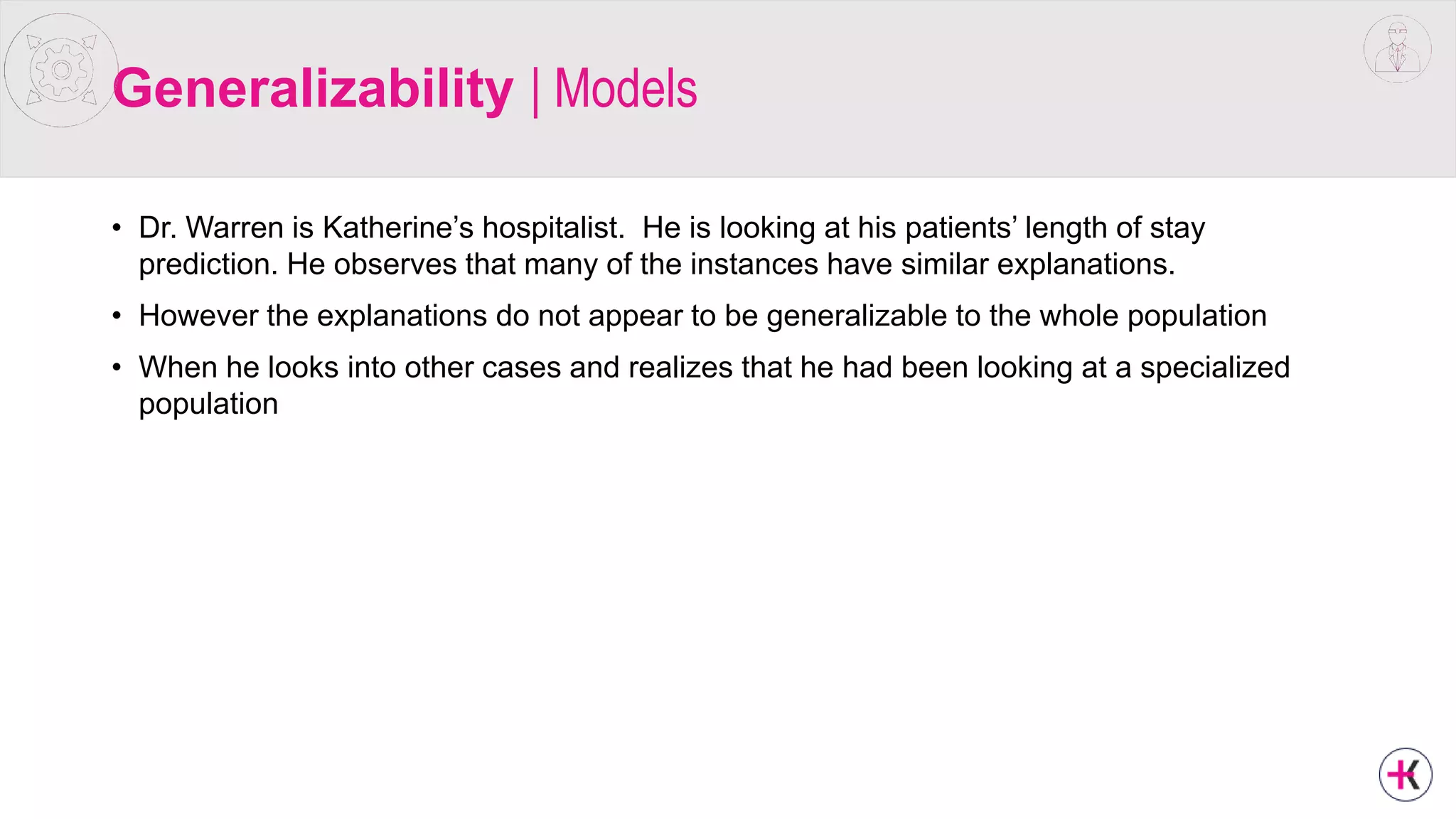 Generalizability | Models
• Dr. Warren is Katherine’s hospitalist. He is looking at his patients’ length of stay
prediction. He observes that many of the instances have similar explanations.
• However the explanations do not appear to be generalizable to the whole population
• When he looks into other cases and realizes that he had been looking at a specialized
population
 