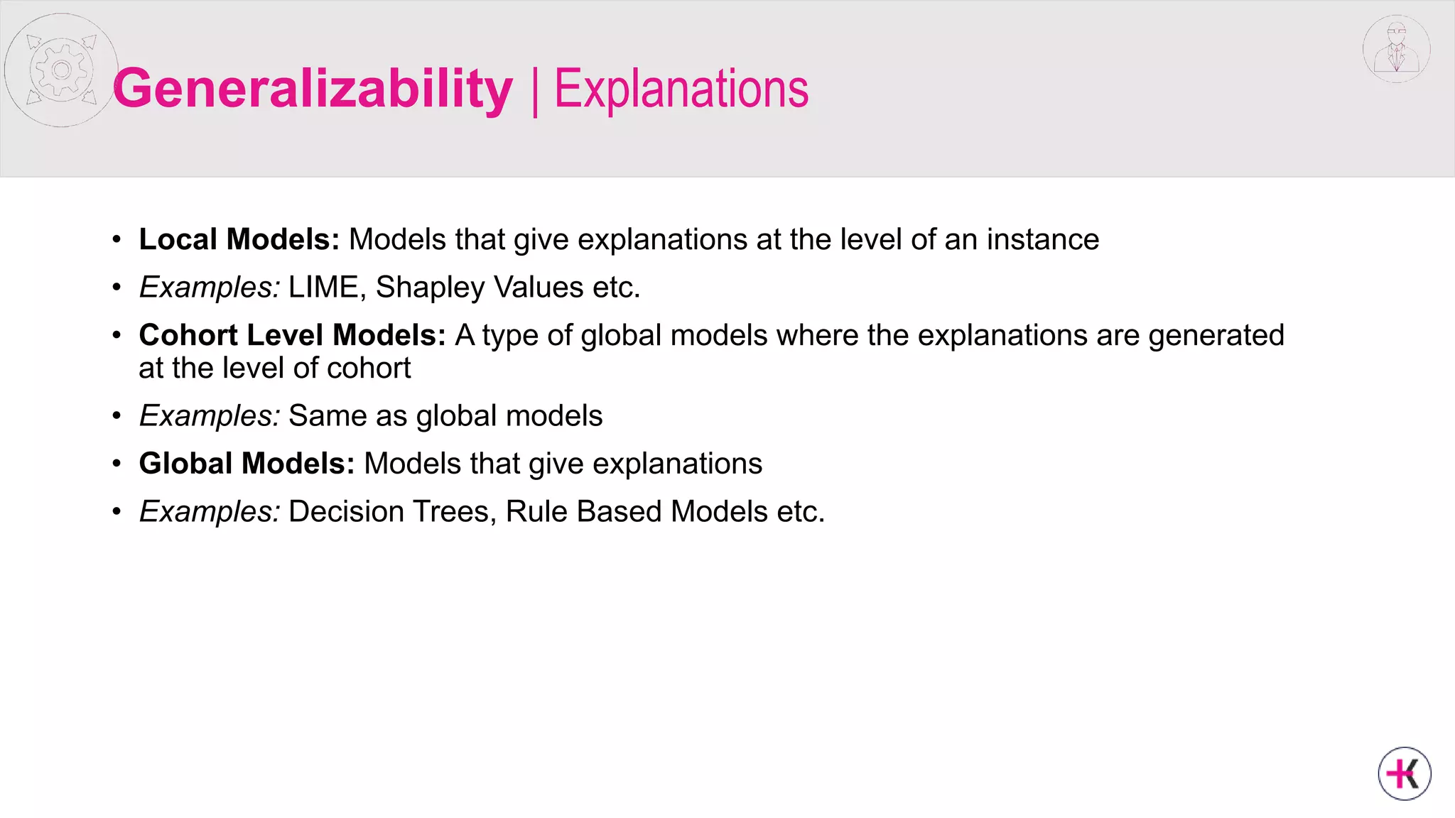 Generalizability | Explanations
• Local Models: Models that give explanations at the level of an instance
• Examples: LIME, Shapley Values etc.
• Cohort Level Models: A type of global models where the explanations are generated
at the level of cohort
• Examples: Same as global models
• Global Models: Models that give explanations
• Examples: Decision Trees, Rule Based Models etc.
 