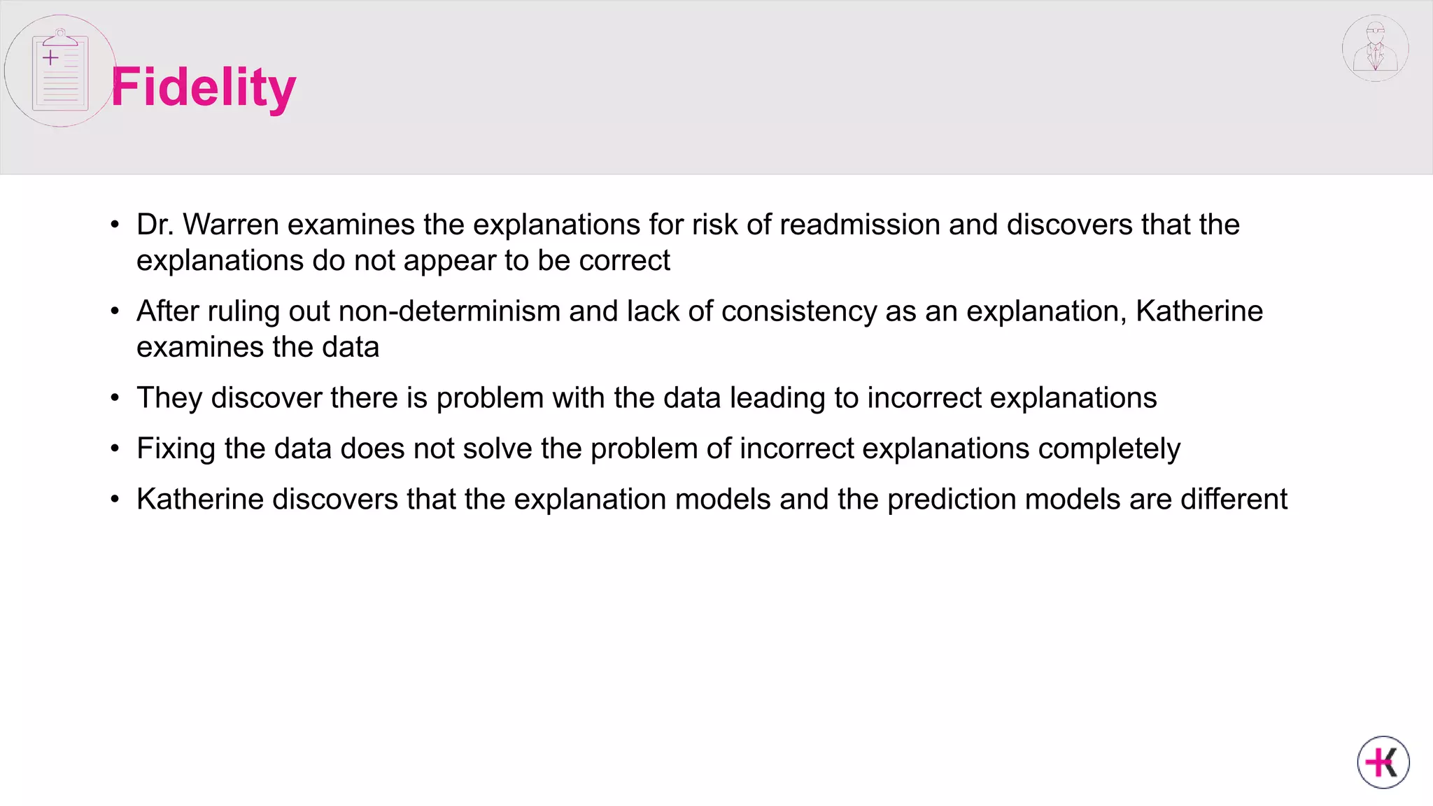 Fidelity
• Dr. Warren examines the explanations for risk of readmission and discovers that the
explanations do not appear to be correct
• After ruling out non-determinism and lack of consistency as an explanation, Katherine
examines the data
• They discover there is problem with the data leading to incorrect explanations
• Fixing the data does not solve the problem of incorrect explanations completely
• Katherine discovers that the explanation models and the prediction models are different
 