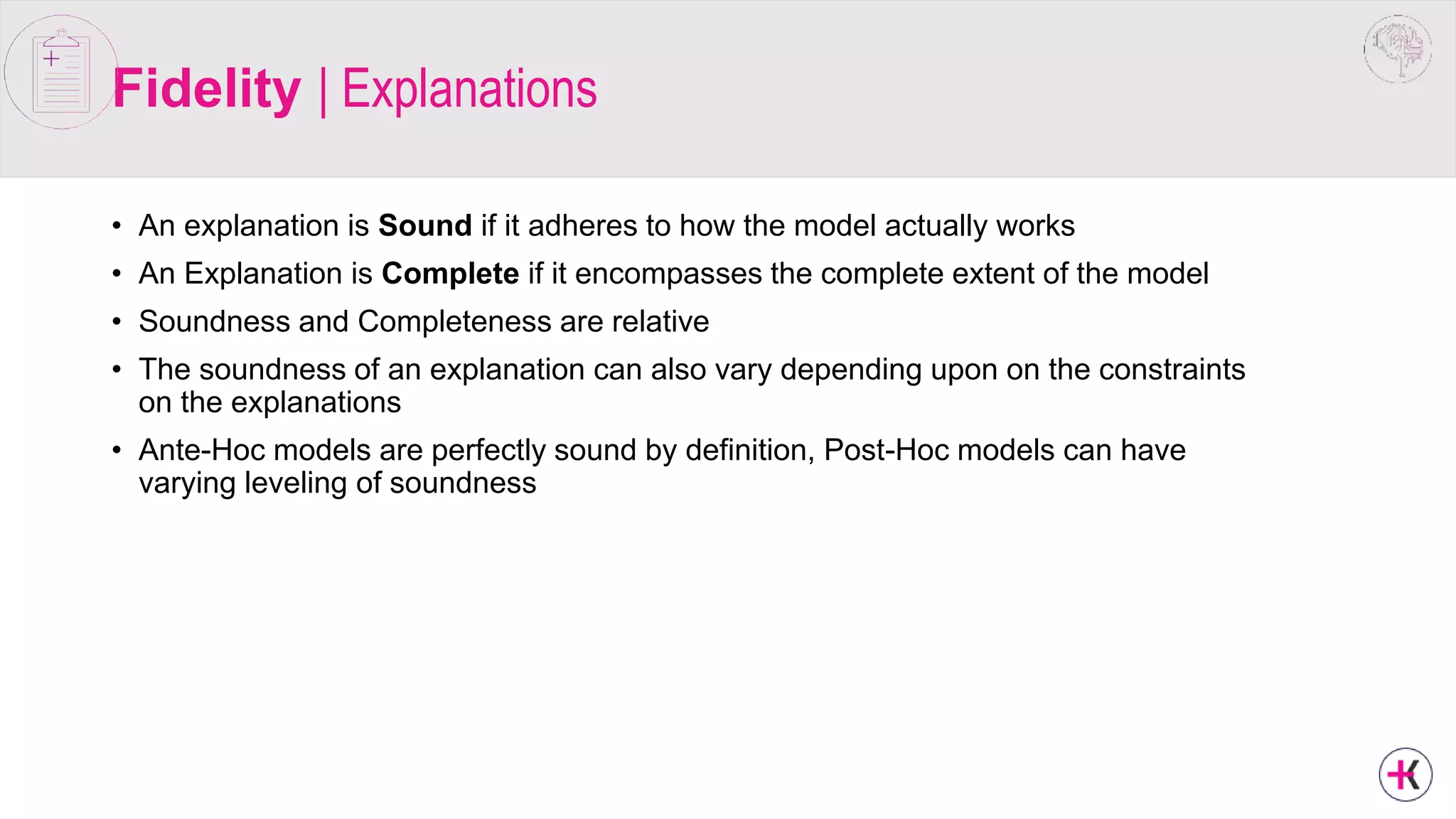 Fidelity | Explanations
• An explanation is Sound if it adheres to how the model actually works
• An Explanation is Complete if it encompasses the complete extent of the model
• Soundness and Completeness are relative
• The soundness of an explanation can also vary depending upon on the constraints
on the explanations
• Ante-Hoc models are perfectly sound by definition, Post-Hoc models can have
varying leveling of soundness
 