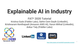 Explainable AI in Industry
FAT* 2020 Tutorial
Krishna Gade (Fiddler Labs), Sahin Cem Geyik (LinkedIn),
Krishnaram Kenthapadi (Amazon AWS AI), Varun Mithal (LinkedIn),
Ankur Taly (Fiddler Labs)
https://sites.google.com/view/fat20-explainable-ai-tutorial
1
 