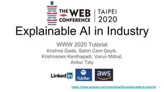 Explainable AI in Industry
WWW 2020 Tutorial
Krishna Gade, Sahin Cem Geyik,
Krishnaram Kenthapadi, Varun Mithal,
Ankur Taly
https://sites.google.com/view/www20-explainable-ai-tutorial 1
 