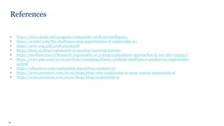 16
References
• https://www.darpa.mil/program/explainable-artificial-intelligence
• https://ai.intel.com/the-challenges-and-opportunities-of-explainable-ai/
• https://arxiv.org/pdf/1708.08296.pdf
• https://bons.ai/blog/explainable-ai-machine-learning-systems
• https://medium.com/@BonsaiAI/explainable-ai-3-deep-explanations-approaches-to-xai-1807e251e537
• https://www.pwc.com/us/en/services/consulting/library/artificial-intelligence-predictions/explainable-
ai.html
• https://aibusiness.com/explainable-algorithms-rainbird-ai/
• https://www.accenture.com/us-en/blogs/blogs-why-explainable-ai-must-central-responsible-ai
• https://www.accenture.com/us-en/blogs/blogs-responsible-ai
 