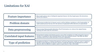7
Limitations for XAI
• Most model analysis stays in finding the important features, but they largely ignore the interactions
between the features.Feature importance
• Each business problem has its domain nuances and has defining contribution to the Explainability. If
model analysis process has less of it, the outcome of explanation will be blurred or too generalized.Problem domain
• Preprocessing (Dimensionality Reduction, Word Vectorization, etc.) obscure the original human
meaning and makes data less informative.Data preprocessing
• During feature analysis and selection process, most of the correlations are either dropped to improve
accuracy or swamped by other powerful features with more predictive powers. This hides the latent
correlation factors from model and leads to incorrect explanation.
Correlated input features
• Straightforward Binary or Ordinal Classification and Linear Regression models are easier to explain as
they have natural direction for decision. However, models like multi class classification do not have
inherent order are difficult to explain, unless it comes down to ‘One vs All’ model.
Type of prediction
 
