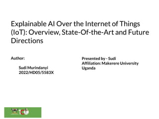 Explainable AI Over the Internet of Things
(IoT): Overview, State-Of-the-Art and Future
Directions
Author:
Sudi Murindanyi
2022/HD05/5583X
Presented by - Sudi
Affiliation: Makerere University
Uganda
 