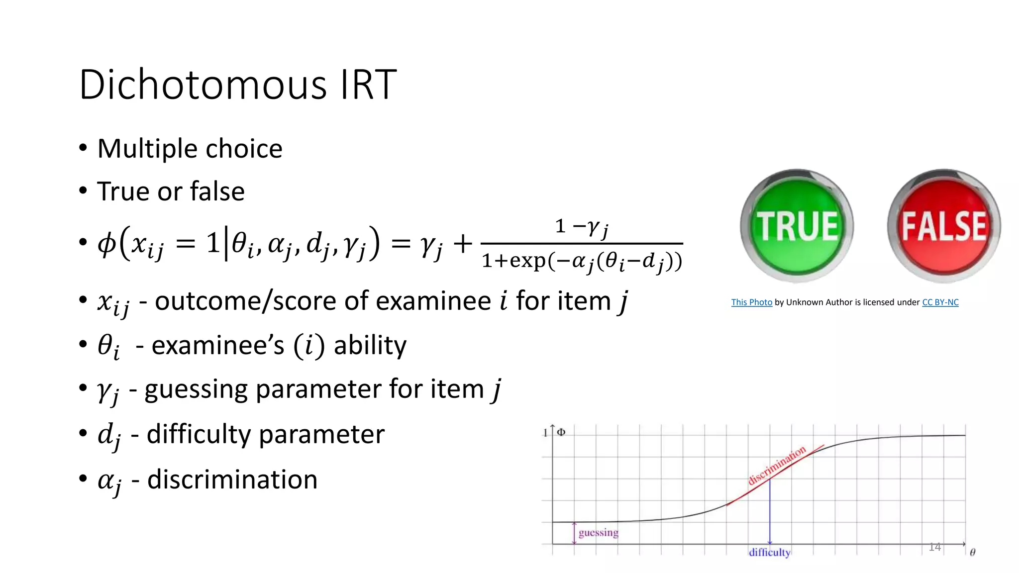 Dichotomous IRT
• Multiple choice
• True or false
• 𝜙 𝑥𝑖𝑗 = 1 𝜃𝑖, 𝛼𝑗, 𝑑𝑗, 𝛾𝑗 = 𝛾𝑗 +
1 −𝛾𝑗
1+exp(−𝛼𝑗(𝜃𝑖−𝑑𝑗))
• 𝑥𝑖𝑗 - outcome/score of examinee 𝑖 for item 𝑗
• 𝜃𝑖 - examinee’s (𝑖) ability
• 𝛾𝑗 - guessing parameter for item 𝑗
• 𝑑𝑗 - difficulty parameter
• 𝛼𝑗 - discrimination
This Photo by Unknown Author is licensed under CC BY-NC
14
 