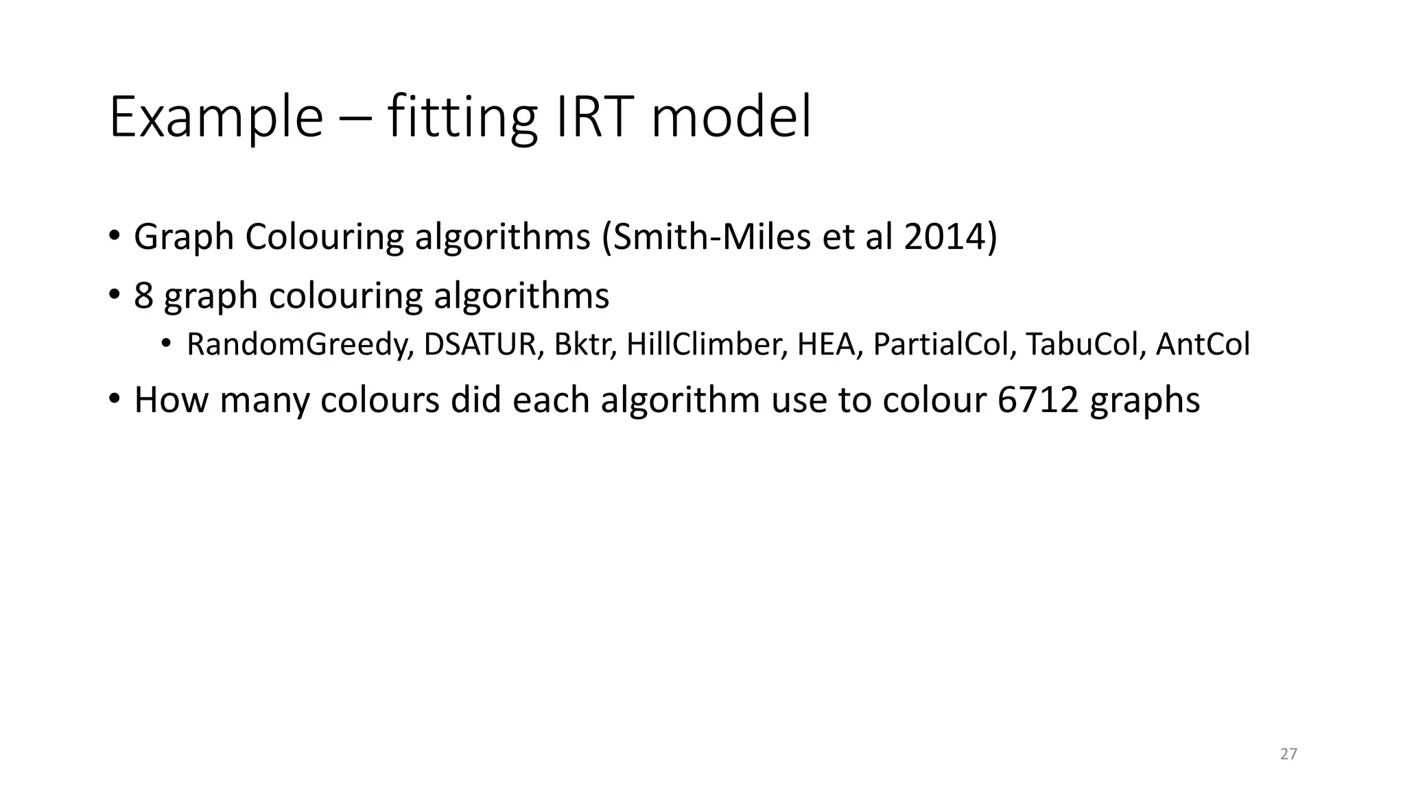 Example – fitting IRT model
• Graph Colouring algorithms (Smith-Miles et al 2014)
• 8 graph colouring algorithms
• RandomGreedy, DSATUR, Bktr, HillClimber, HEA, PartialCol, TabuCol, AntCol
• How many colours did each algorithm use to colour 6712 graphs
27
 