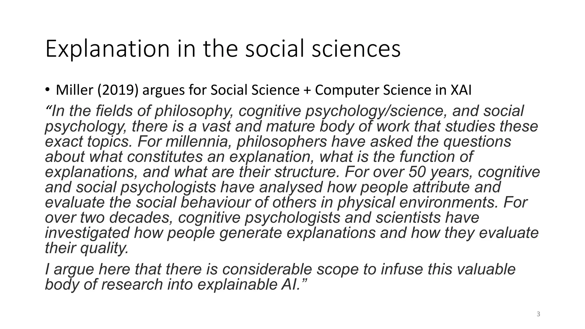 Explanation in the social sciences
• Miller (2019) argues for Social Science + Computer Science in XAI
“In the fields of philosophy, cognitive psychology/science, and social
psychology, there is a vast and mature body of work that studies these
exact topics. For millennia, philosophers have asked the questions
about what constitutes an explanation, what is the function of
explanations, and what are their structure. For over 50 years, cognitive
and social psychologists have analysed how people attribute and
evaluate the social behaviour of others in physical environments. For
over two decades, cognitive psychologists and scientists have
investigated how people generate explanations and how they evaluate
their quality.
I argue here that there is considerable scope to infuse this valuable
body of research into explainable AI.”
3
 
