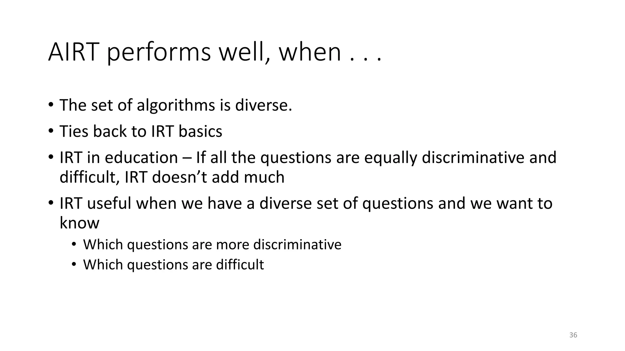 AIRT performs well, when . . .
• The set of algorithms is diverse.
• Ties back to IRT basics
• IRT in education – If all the questions are equally discriminative and
difficult, IRT doesn’t add much
• IRT useful when we have a diverse set of questions and we want to
know
• Which questions are more discriminative
• Which questions are difficult
36
 